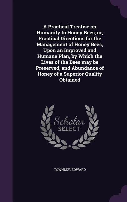 A Practical Treatise on Humanity to Honey Bees; or, Practical Directions for the Management of Honey Bees, Upon an Improved and Humane Plan, by Which th