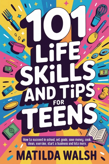 101 Life Skills and Tips for Teens - How to succeed in school, boost your self-confidence, set goals, save money, cook, clean, start a business and lo