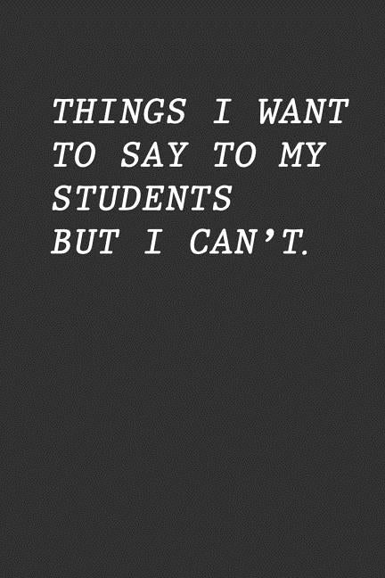 Things I Want To Say To My Students But I Can't: Funny Teacher Gift