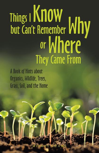 Things I Know but Can't Remember Why or Where They Came From: A Book of Hints About Organics, Wildlife, Trees, Grass, Soil, and the Home