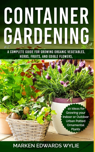Container Gardening: A Complete Guide for Growing Organic Vegetables, Herbs, Fruits, and Edible Flowers, 10 Ideas for Growing your Indoor o