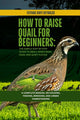 How to Raise Quail for Beginners: The Simple Step-by-Step Guide to Small-Space Meat, Eggs, and Quiet Flocks: A Complete Manual on Housing, Feeding, Br