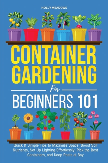 Container Gardening for Beginners 101: Quick & Simple Tips to Maximize Space, Boost Soil Nutrients, Set Up Lighting Effortlessly, Pick the Best Contai