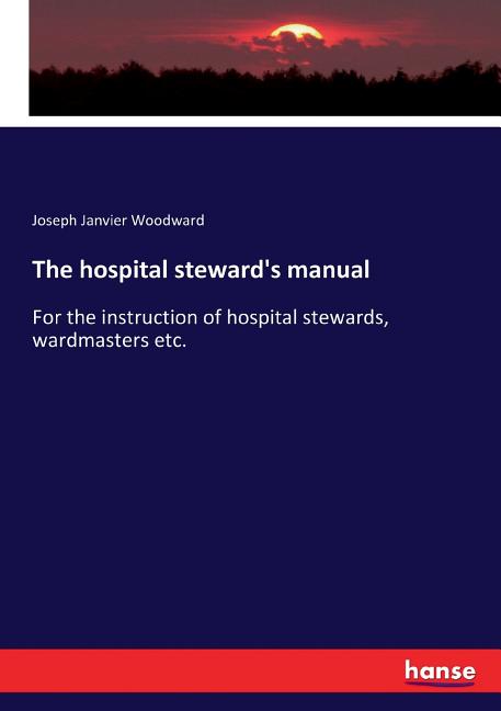 The hospital steward's manual: For the instruction of hospital stewards, wardmasters etc.