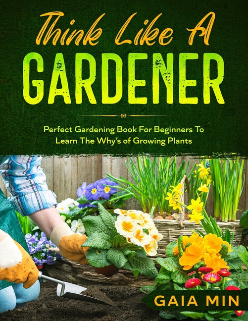 Think Like A Gardener: The Perfect Gardening Book For Beginners To Learn The Why's of Growing Plants